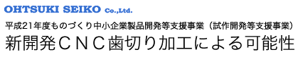平成21年度ものづくり中小企業製品開発等支援事業（試作開発等支援事業） 新開発ＣＮＣ歯切り加工による可能性 大月精工株式会社